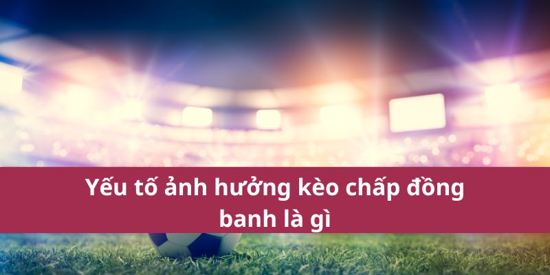 Yếu tố ảnh hưởng kèo chấp đồng banh là gì